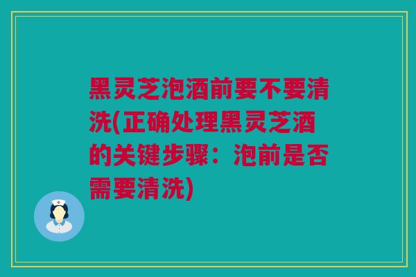 黑灵芝泡酒前要不要清洗(正确处理黑灵芝酒的关键步骤：泡前是否需要清洗)