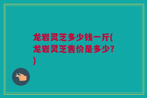 龙岩灵芝多少钱一斤(龙岩灵芝售价是多少？)