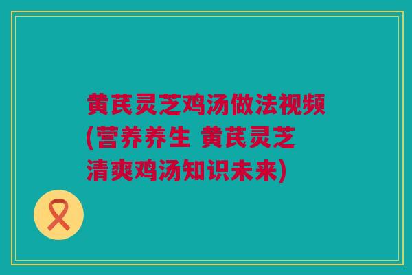 黄芪灵芝鸡汤做法视频(营养养生 黄芪灵芝清爽鸡汤知识未来)