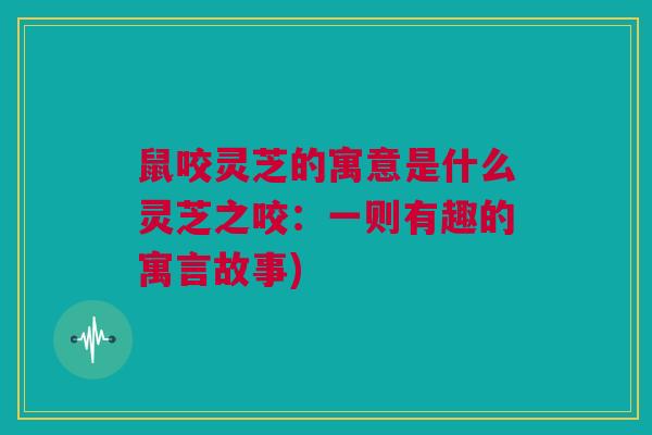 鼠咬灵芝的寓意是什么灵芝之咬：一则有趣的寓言故事)