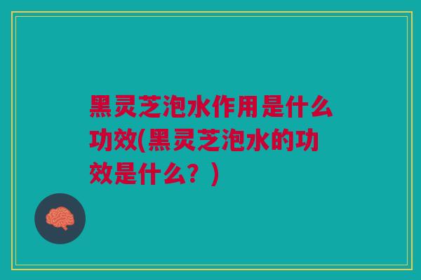 黑灵芝泡水作用是什么功效(黑灵芝泡水的功效是什么？)