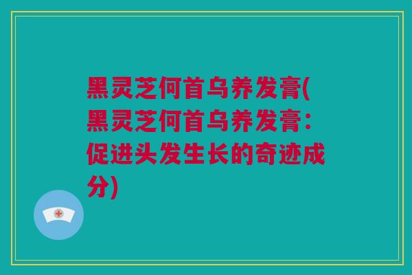 黑灵芝何首乌养发膏(黑灵芝何首乌养发膏：促进头发生长的奇迹成分)
