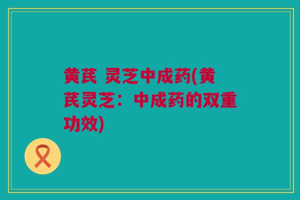 黄芪 灵芝中成药(黄芪灵芝：中成药的双重功效)