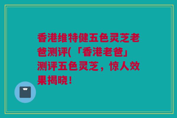 香港维特健五色灵芝老爸测评(「香港老爸」测评五色灵芝，惊人效果揭晓！