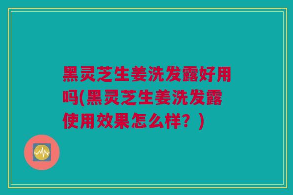 黑灵芝生姜洗发露好用吗(黑灵芝生姜洗发露使用效果怎么样？)