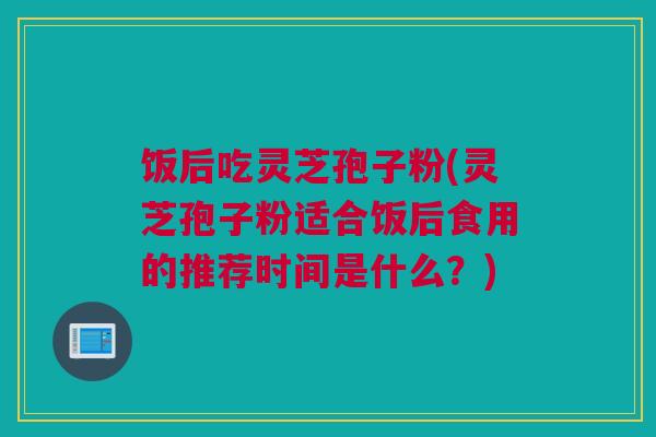 饭后吃灵芝孢子粉(灵芝孢子粉适合饭后食用的推荐时间是什么？)