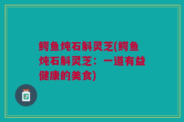 鳄鱼炖石斛灵芝(鳄鱼炖石斛灵芝：一道有益健康的美食)