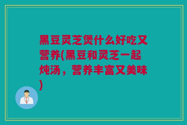 黑豆灵芝煲什么好吃又营养(黑豆和灵芝一起炖汤，营养丰富又美味)