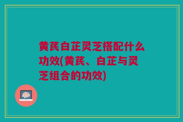 黄芪白芷灵芝搭配什么功效(黄芪、白芷与灵芝组合的功效)
