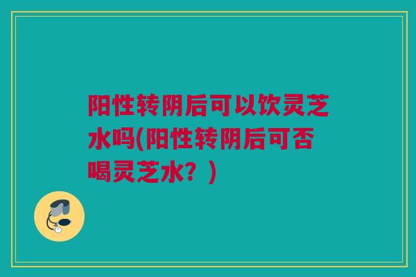阳性转阴后可以饮灵芝水吗(阳性转阴后可否喝灵芝水？)