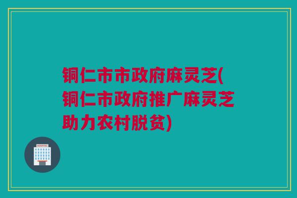 铜仁市市政府麻灵芝(铜仁市政府推广麻灵芝助力农村脱贫)