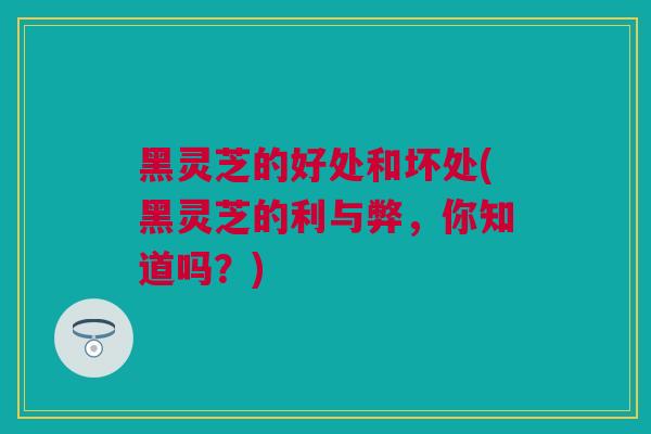 黑灵芝的好处和坏处(黑灵芝的利与弊，你知道吗？)