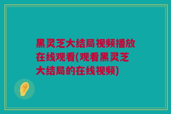 黑灵芝大结局视频播放在线观看(观看黑灵芝大结局的在线视频)
