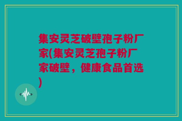 集安灵芝破壁孢子粉厂家(集安灵芝孢子粉厂家破壁，健康食品首选)