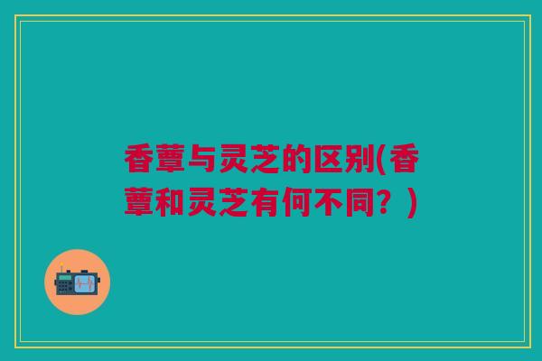 香蕈与灵芝的区别(香蕈和灵芝有何不同？)