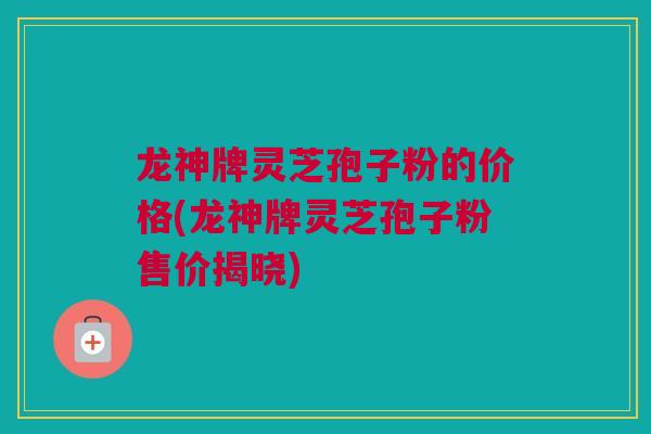 龙神牌灵芝孢子粉的价格(龙神牌灵芝孢子粉售价揭晓)