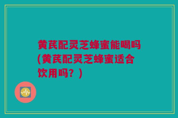 黄芪配灵芝蜂蜜能喝吗(黄芪配灵芝蜂蜜适合饮用吗？)