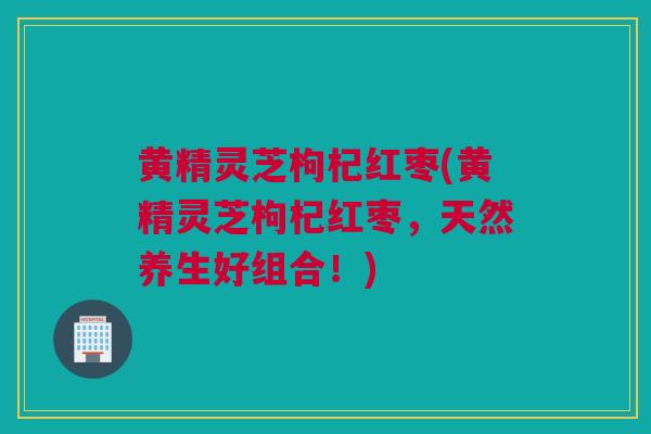 黄精灵芝枸杞红枣(黄精灵芝枸杞红枣，天然养生好组合！)