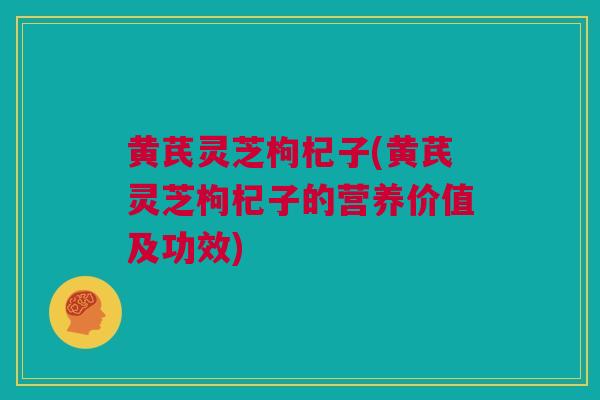 黄芪灵芝枸杞子(黄芪灵芝枸杞子的营养价值及功效)