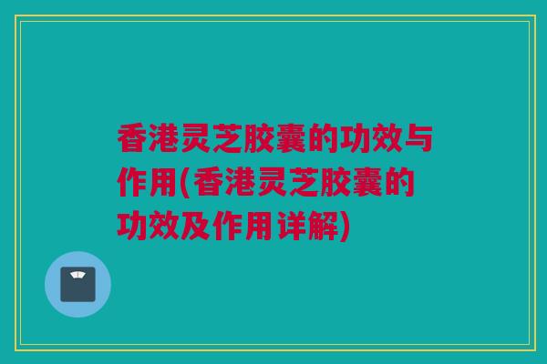 香港灵芝胶囊的功效与作用(香港灵芝胶囊的功效及作用详解)