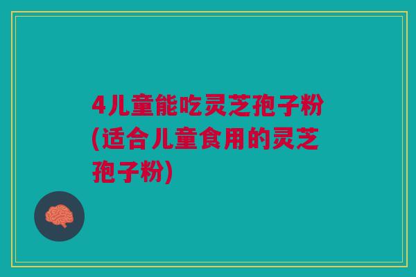 4儿童能吃灵芝孢子粉(适合儿童食用的灵芝孢子粉)
