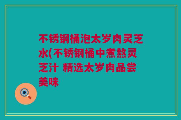 不锈钢桶泡太岁肉灵芝水(不锈钢桶中煮熬灵芝汁 精选太岁肉品尝美味 不锈钢桶泡太岁肉灵芝水(不锈钢桶中煮熬灵芝汁 精选太岁肉品尝美味
