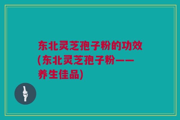东北灵芝孢子粉的功效(东北灵芝孢子粉——养生佳品)
