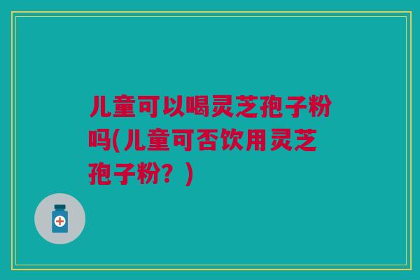 儿童可以喝灵芝孢子粉吗(儿童可否饮用灵芝孢子粉?) 儿童可以喝灵芝孢子粉吗(儿童可否饮用灵芝孢子粉?)