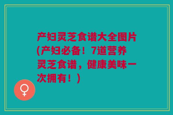 产妇灵芝食谱大全图片(产妇必备！7道营养灵芝食谱，健康美味一次拥有！)