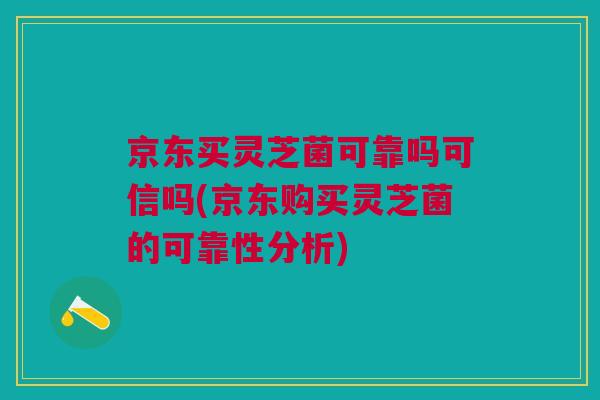 京东买灵芝菌可靠吗可信吗(京东购买灵芝菌的可靠性分析)