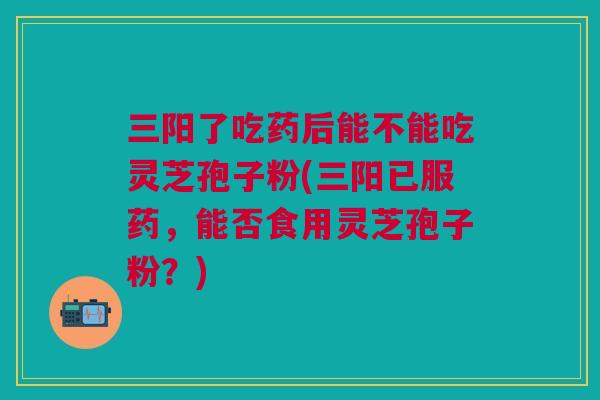 三阳了吃药后能不能吃灵芝孢子粉(三阳已服药，能否食用灵芝孢子粉？)
