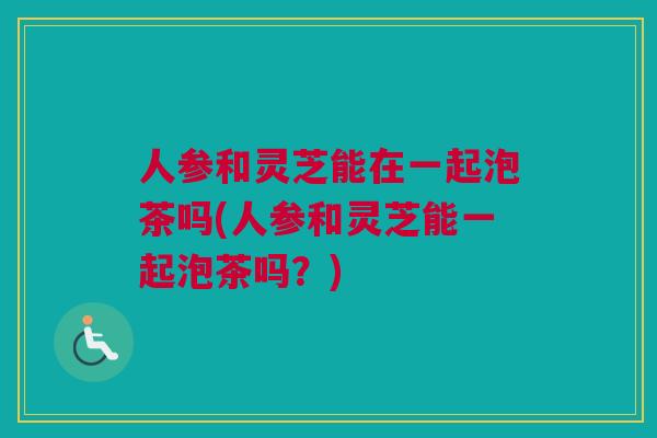 人参和灵芝能在一起泡茶吗(人参和灵芝能一起泡茶吗？)