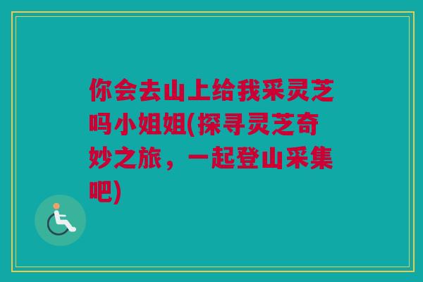 你会去山上给我采灵芝吗小姐姐(探寻灵芝奇妙之旅,一起登山采集吧) 你会去山上给我采灵芝吗小姐姐(探寻灵芝奇妙之旅,一起登山采集吧)