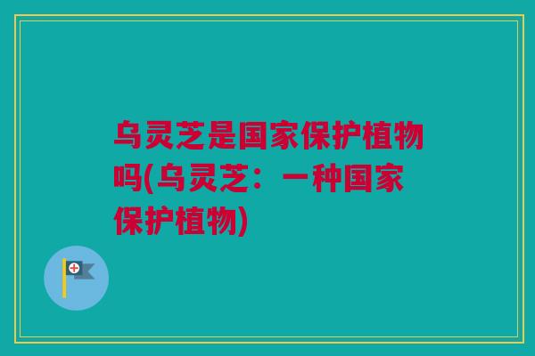 乌灵芝是国家保护植物吗(乌灵芝:一种国家保护植物) 乌灵芝是国家保护植物吗(乌灵芝:一种国家保护植物)