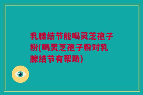 乳腺结节能喝灵芝孢子粉(喝灵芝孢子粉对乳腺结节有帮助)