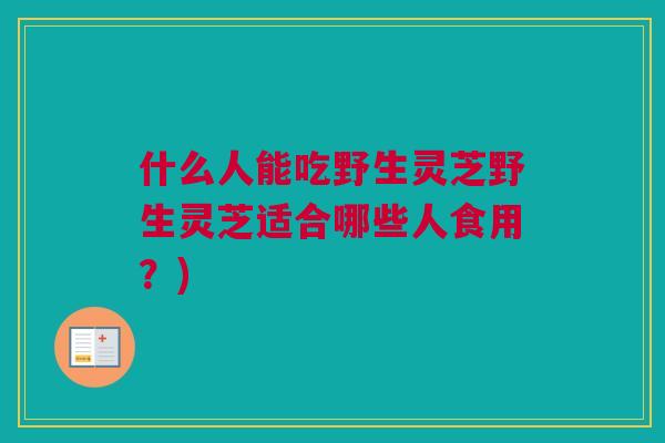 什么人能吃野生灵芝野生灵芝适合哪些人食用?) 什么人能吃野生灵芝野生灵芝适合哪些人食用?)