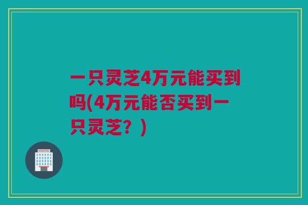 一只灵芝4万元能买到吗(4万元能否买到一只灵芝？)