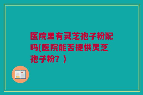 医院里有灵芝孢子粉配吗(医院能否提供灵芝孢子粉？)