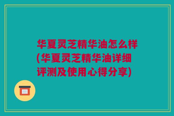 华夏灵芝精华油怎么样(华夏灵芝精华油详细评测及使用心得分享)