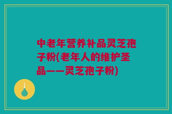 中老年营养补品灵芝孢子粉(老年人的维护圣品——灵芝孢子粉)
