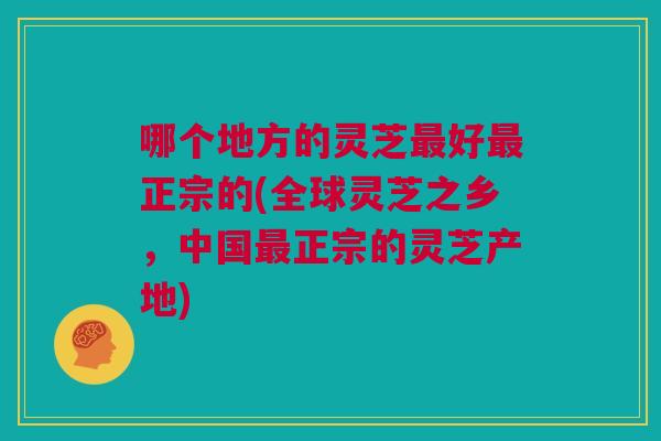 哪个地方的灵芝最好最正宗的(全球灵芝之乡,中国最正宗的灵芝产地) 哪个地方的灵芝最好最正宗的(全球灵芝之乡,中国最正宗的灵芝产地)
