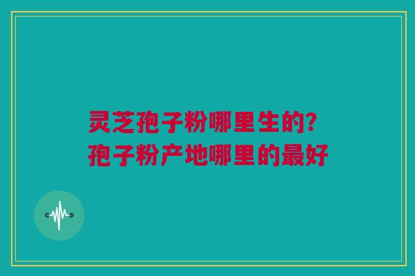 灵芝孢子粉哪里生的?孢子粉产地哪里的最好 灵芝孢子粉哪里生的?孢子粉产地哪里的最好